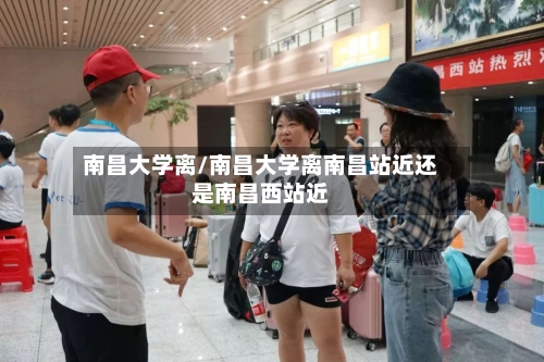 南昌大学离/南昌大学离南昌站近还是南昌西站近
