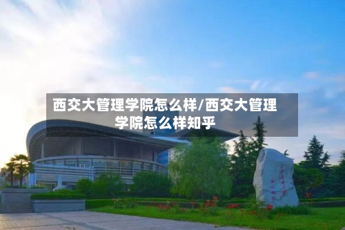 西交大管理学院怎么样/西交大管理学院怎么样知乎